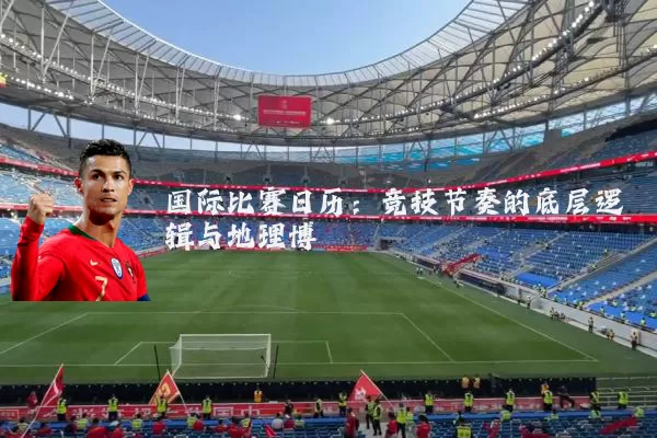 国际比赛日历：竞技节奏的底层逻辑与地理博弈